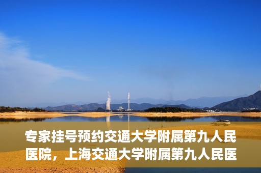 专家挂号预约交通大学附属第九人民医院，上海交通大学附属第九人民医院专家挂号预约解析