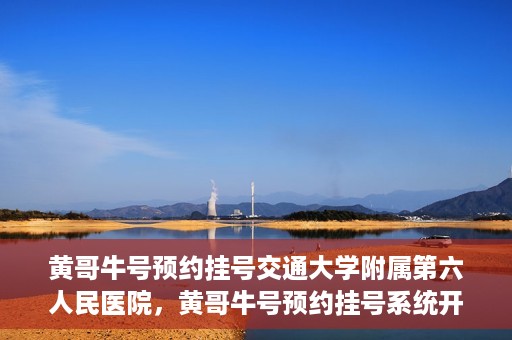 黄哥牛号预约挂号交通大学附属第六人民医院，黄哥牛号预约挂号系统开通，交通大学附属第六人民医院挂号服务上线