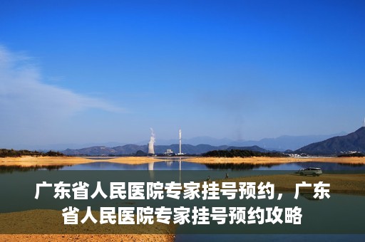 广东省人民医院专家挂号预约，广东省人民医院专家挂号预约攻略
