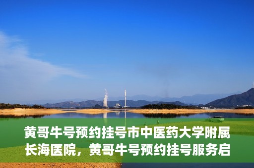 黄哥牛号预约挂号市中医药大学附属长海医院，黄哥牛号预约挂号服务启动，市中医药大学附属长海医院便捷就医新体验