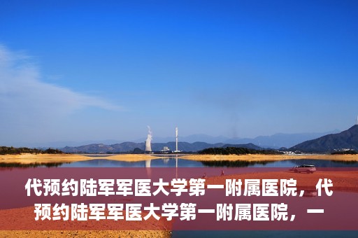 代预约陆军军医大学第一附属医院，代预约陆军军医大学第一附属医院，一站式医疗服务平台助您轻松就医