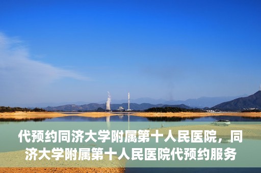 代预约同济大学附属第十人民医院，同济大学附属第十人民医院代预约服务启动