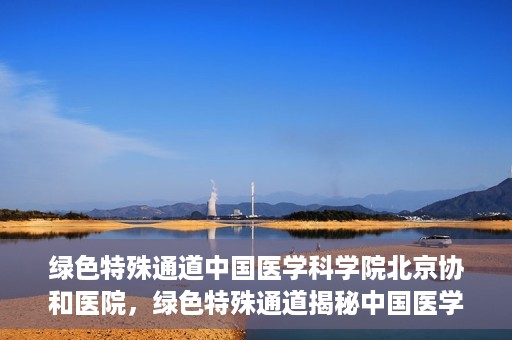 绿色特殊通道中国医学科学院北京协和医院，绿色特殊通道揭秘中国医学科学院北京协和医院内幕