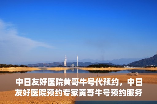 中日友好医院黄哥牛号代预约，中日友好医院预约专家黄哥牛号预约服务启动