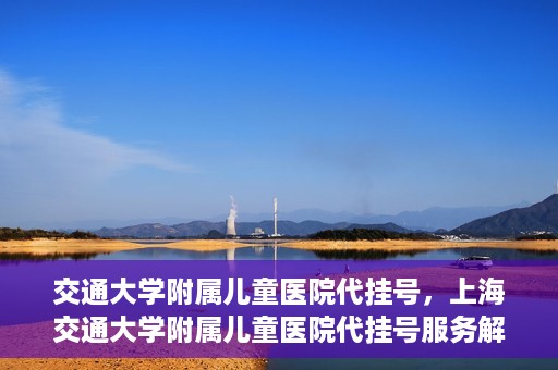 交通大学附属儿童医院代挂号，上海交通大学附属儿童医院代挂号服务解析