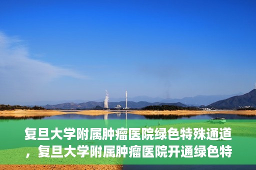 复旦大学附属肿瘤医院绿色特殊通道，复旦大学附属肿瘤医院开通绿色特殊通道助力患者高效就医体验