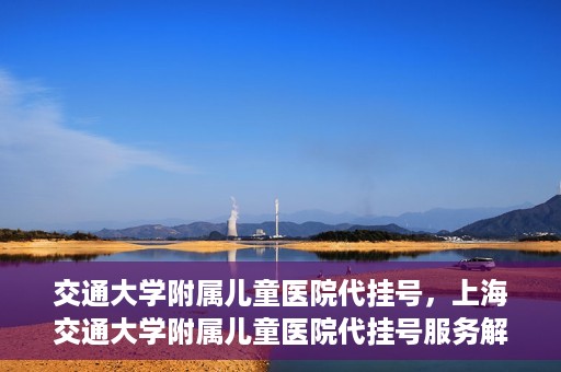 交通大学附属儿童医院代挂号，上海交通大学附属儿童医院代挂号服务解析