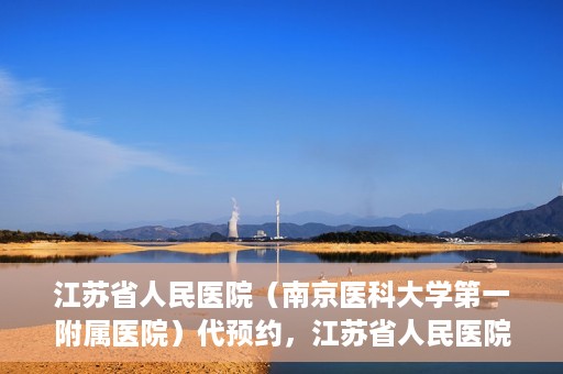 江苏省人民医院（南京医科大学第一附属医院）代预约，江苏省人民医院（南京医科大学第一附属医院）便捷代预约服务