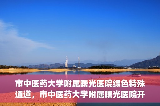 市中医药大学附属曙光医院绿色特殊通道，市中医药大学附属曙光医院开通绿色特殊通道，助力患者快速就医