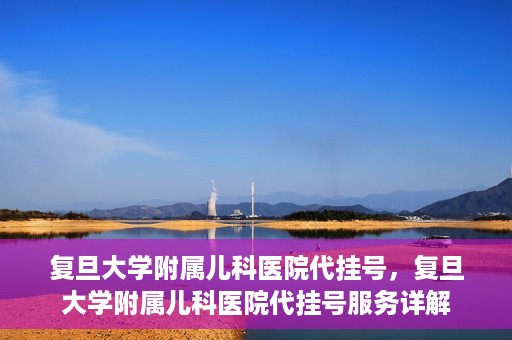 复旦大学附属儿科医院代挂号，复旦大学附属儿科医院代挂号服务详解