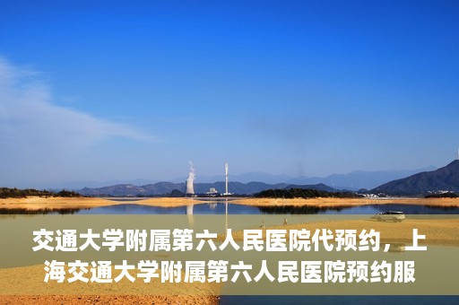 交通大学附属第六人民医院代预约，上海交通大学附属第六人民医院预约服务详解