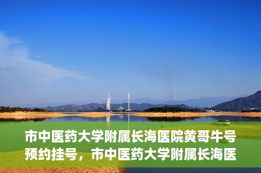 市中医药大学附属长海医院黄哥牛号预约挂号，市中医药大学附属长海医院黄哥牛号，预约挂号指南