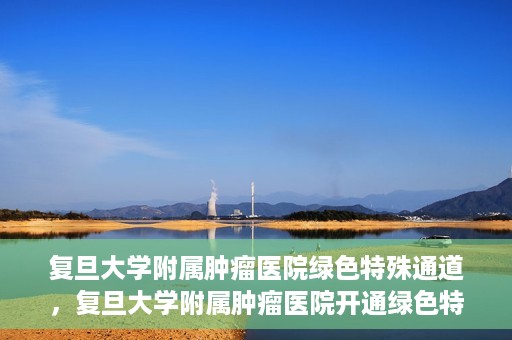 复旦大学附属肿瘤医院绿色特殊通道，复旦大学附属肿瘤医院开通绿色特殊通道助力患者高效就医体验