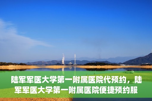 陆军军医大学第一附属医院代预约，陆军军医大学第一附属医院便捷预约服务启动