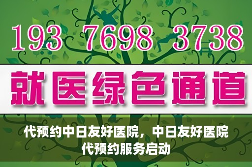 代预约中日友好医院，中日友好医院代预约服务启动