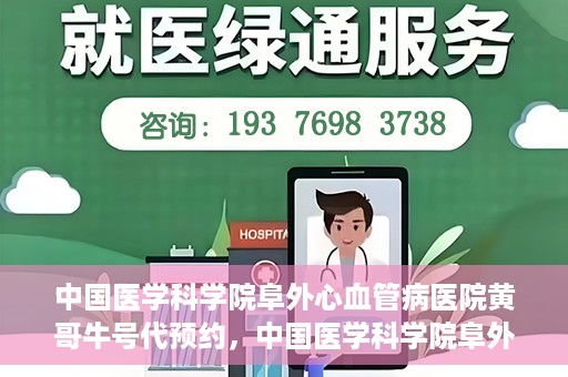 中国医学科学院阜外心血管病医院黄哥牛号代预约，中国医学科学院阜外心血管病医院黄哥牛号预约服务启动