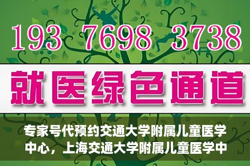 专家号代预约交通大学附属儿童医学中心，上海交通大学附属儿童医学中心专家号预约服务解析