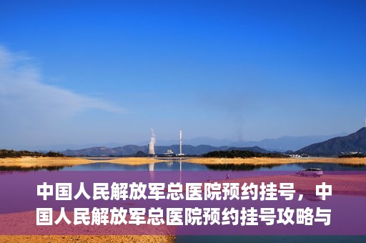 中国人民解放军总医院预约挂号，中国人民解放军总医院预约挂号攻略与指南
