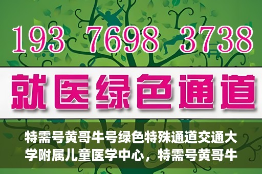 特需号黄哥牛号绿色特殊通道交通大学附属儿童医学中心，特需号黄哥牛号，交通大学附属儿童医学中心开启绿色特殊通道关爱行动
