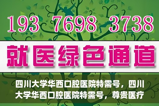 四川大学华西口腔医院特需号，四川大学华西口腔医院特需号，尊贵医疗体验，专业口腔健康呵护