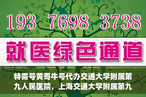 特需号黄哥牛号代办交通大学附属第九人民医院，上海交通大学附属第九人民医院特需号黄哥牛号代办服务