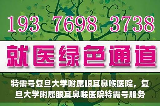 特需号复旦大学附属眼耳鼻喉医院，复旦大学附属眼耳鼻喉医院特需号服务详解