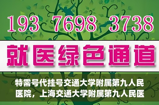 特需号代挂号交通大学附属第九人民医院，上海交通大学附属第九人民医院特需号代挂号服务详解