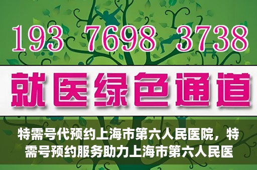 特需号代预约上海市第六人民医院，特需号预约服务助力上海市第六人民医院就医体验升级