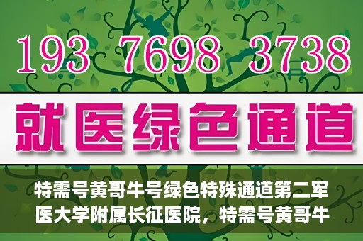 特需号黄哥牛号绿色特殊通道第二军医大学附属长征医院，特需号黄哥牛号，长征医院开启绿色特殊通道服务
