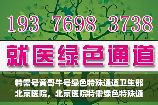 特需号黄哥牛号绿色特殊通道卫生部北京医院，北京医院特需绿色特殊通道，黄哥牛号引领医疗新风尚