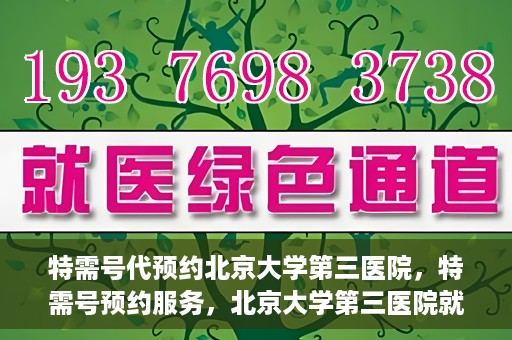 特需号代预约北京大学第三医院，特需号预约服务，北京大学第三医院就医直通车