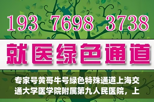 专家号黄哥牛号绿色特殊通道上海交通大学医学院附属第九人民医院，上海交通大学医学院附属第九人民医院专家号黄哥牛号开启绿色特殊通道助力医疗服务升级