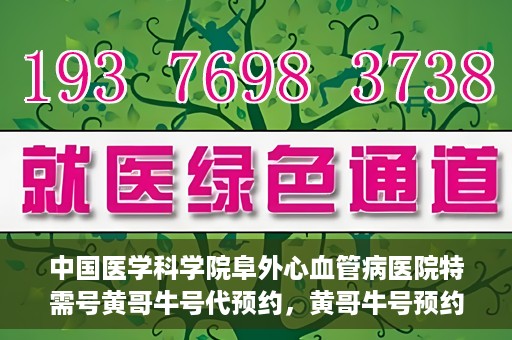 中国医学科学院阜外心血管病医院特需号黄哥牛号代预约，黄哥牛号预约服务，阜外心血管病医院特需号专业预约通道