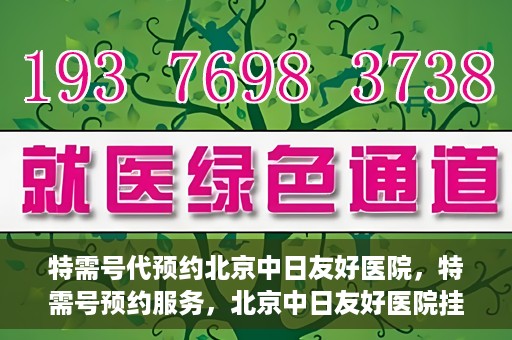 特需号代预约北京中日友好医院，特需号预约服务，北京中日友好医院挂号指南