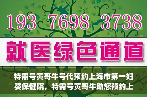 特需号黄哥牛号代预约上海市第一妇婴保健院，特需号黄哥牛助您预约上海市第一妇婴保健院的贴心服务