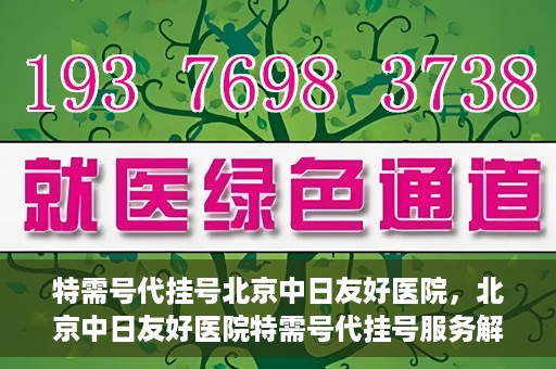 特需号代挂号北京中日友好医院，北京中日友好医院特需号代挂号服务解析
