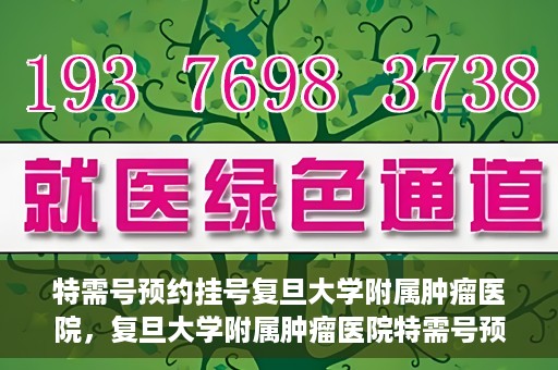 特需号预约挂号复旦大学附属肿瘤医院，复旦大学附属肿瘤医院特需号预约挂号攻略